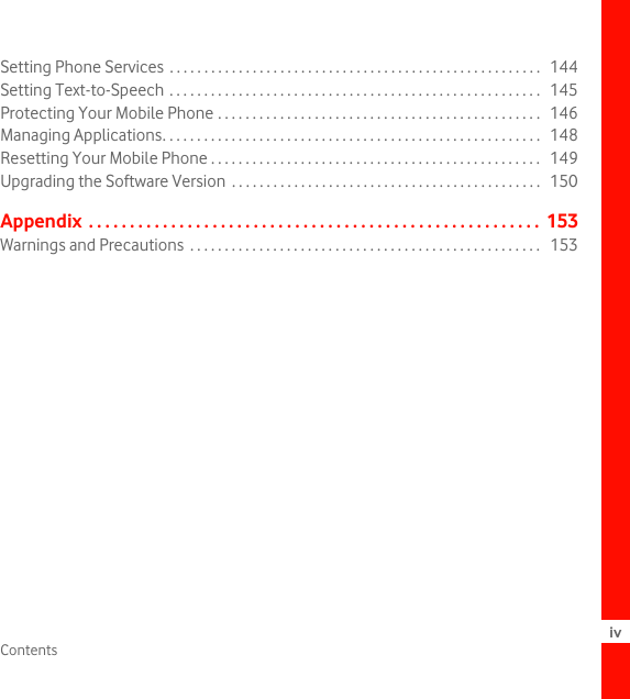 Contents ivSetting Phone Services  . . . . . . . . . . . . . . . . . . . . . . . . . . . . . . . . . . . . . . . . . . . . . . . . . . . . . .   144Setting Text-to-Speech . . . . . . . . . . . . . . . . . . . . . . . . . . . . . . . . . . . . . . . . . . . . . . . . . . . . . .   145Protecting Your Mobile Phone . . . . . . . . . . . . . . . . . . . . . . . . . . . . . . . . . . . . . . . . . . . . . . .   146Managing Applications. . . . . . . . . . . . . . . . . . . . . . . . . . . . . . . . . . . . . . . . . . . . . . . . . . . . . . .   148Resetting Your Mobile Phone . . . . . . . . . . . . . . . . . . . . . . . . . . . . . . . . . . . . . . . . . . . . . . . .   149Upgrading the Software Version  . . . . . . . . . . . . . . . . . . . . . . . . . . . . . . . . . . . . . . . . . . . . .   150Appendix . . . . . . . . . . . . . . . . . . . . . . . . . . . . . . . . . . . . . . . . . . . . . . . . . . . . . . .  153Warnings and Precautions  . . . . . . . . . . . . . . . . . . . . . . . . . . . . . . . . . . . . . . . . . . . . . . . . . . .   153