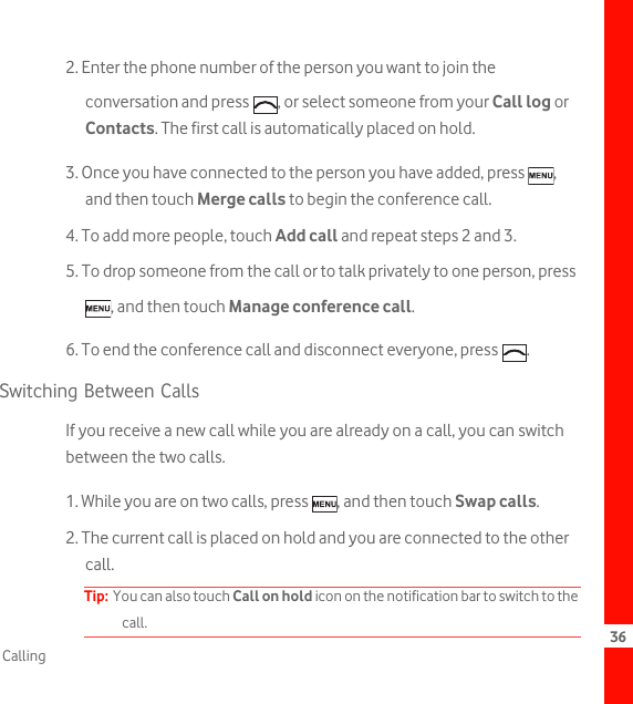 36Calling2. Enter the phone number of the person you want to join the conversation and press  , or select someone from your Call log or Contacts. The first call is automatically placed on hold.3. Once you have connected to the person you have added, press  , and then touch Merge calls to begin the conference call.4. To add more people, touch Add call and repeat steps 2 and 3.5. To drop someone from the call or to talk privately to one person, press , and then touch Manage conference call.6. To end the conference call and disconnect everyone, press  .Switching Between CallsIf you receive a new call while you are already on a call, you can switch between the two calls.1. While you are on two calls, press  , and then touch Swap calls.2. The current call is placed on hold and you are connected to the other call.Tip:  You can also touch Call on hold icon on the notification bar to switch to the call.