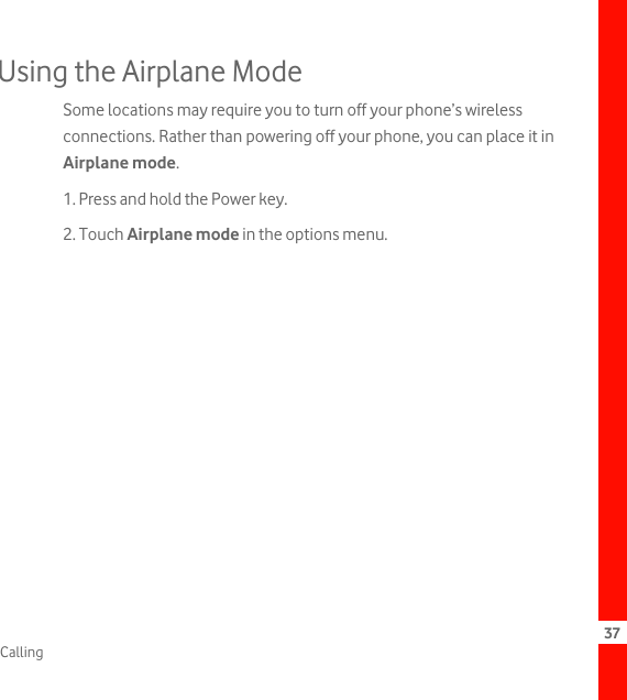 37CallingUsing the Airplane ModeSome locations may require you to turn off your phone’s wireless connections. Rather than powering off your phone, you can place it in Airplane mode.1. Press and hold the Power key.2. Touch Airplane mode in the options menu.