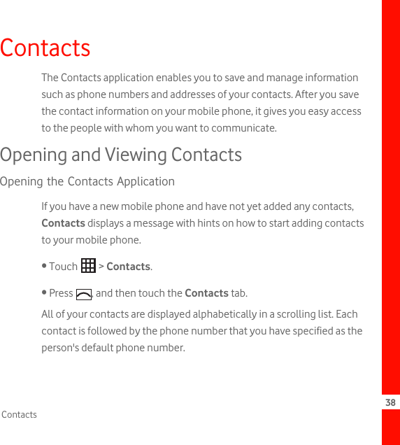 38ContactsContactsThe Contacts application enables you to save and manage information such as phone numbers and addresses of your contacts. After you save the contact information on your mobile phone, it gives you easy access to the people with whom you want to communicate.Opening and Viewing ContactsOpening the Contacts ApplicationIf you have a new mobile phone and have not yet added any contacts, Contacts displays a message with hints on how to start adding contacts to your mobile phone.• Touch   &gt; Contacts.• Press  , and then touch the Contacts tab.All of your contacts are displayed alphabetically in a scrolling list. Each contact is followed by the phone number that you have specified as the person&apos;s default phone number.