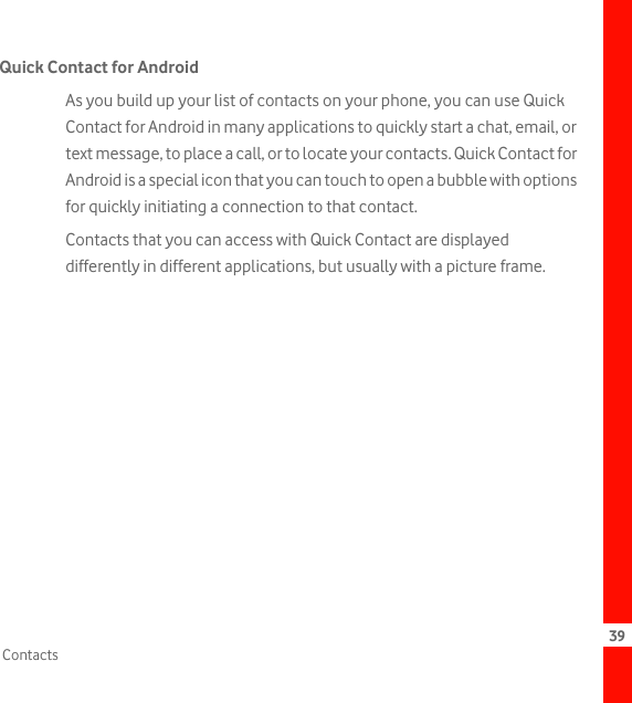 39ContactsQuick Contact for AndroidAs you build up your list of contacts on your phone, you can use Quick Contact for Android in many applications to quickly start a chat, email, or text message, to place a call, or to locate your contacts. Quick Contact for Android is a special icon that you can touch to open a bubble with options for quickly initiating a connection to that contact.Contacts that you can access with Quick Contact are displayed differently in different applications, but usually with a picture frame.