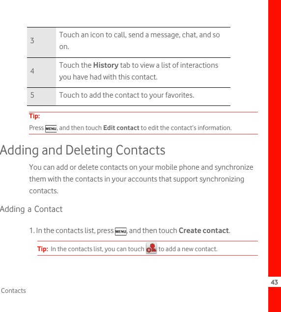 43ContactsTip:  Press  , and then touch Edit contact to edit the contact’s information.Adding and Deleting ContactsYou can add or delete contacts on your mobile phone and synchronize them with the contacts in your accounts that support synchronizing contacts.Adding a Contact1. In the contacts list, press  , and then touch Create contact.Tip:  In the contacts list, you can touch   to add a new contact.3Touch an icon to call, send a message, chat, and so on.4Touch the History tab to view a list of interactions you have had with this contact.5 Touch to add the contact to your favorites.