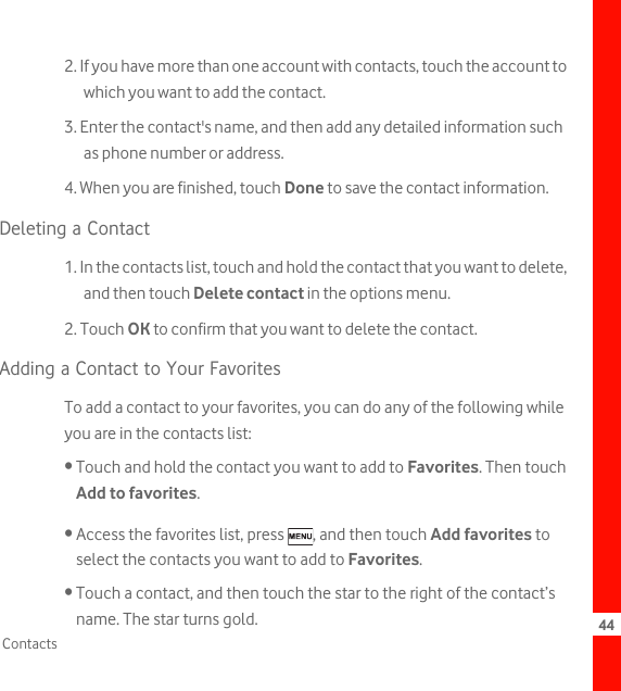 44Contacts2. If you have more than one account with contacts, touch the account to which you want to add the contact.3. Enter the contact&apos;s name, and then add any detailed information such as phone number or address.4. When you are finished, touch Done to save the contact information.Deleting a Contact1. In the contacts list, touch and hold the contact that you want to delete, and then touch Delete contact in the options menu.2. Touch OK to confirm that you want to delete the contact.Adding a Contact to Your FavoritesTo add a contact to your favorites, you can do any of the following while you are in the contacts list:• Touch and hold the contact you want to add to Favorites. Then touch Add to favorites.• Access the favorites list, press  , and then touch Add favorites to select the contacts you want to add to Favorites.• Touch a contact, and then touch the star to the right of the contact’s name. The star turns gold.
