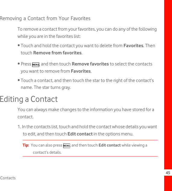 45ContactsRemoving a Contact from Your FavoritesTo remove a contact from your favorites, you can do any of the following while you are in the favorites list:• Touch and hold the contact you want to delete from Favorites. Then touch Remove from favorites.• Press  , and then touch Remove favorites to select the contacts you want to remove from Favorites.• Touch a contact, and then touch the star to the right of the contact’s name. The star turns gray.Editing a ContactYou can always make changes to the information you have stored for a contact.1. In the contacts list, touch and hold the contact whose details you want to edit, and then touch Edit contact in the options menu.Tip:  You can also press  , and then touch Edit contact while viewing a contact’s details.