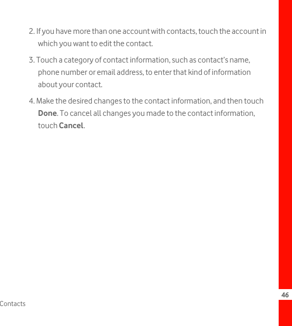 46Contacts2. If you have more than one account with contacts, touch the account in which you want to edit the contact.3. Touch a category of contact information, such as contact’s name, phone number or email address, to enter that kind of information about your contact.4. Make the desired changes to the contact information, and then touch Done. To cancel all changes you made to the contact information, touch Cancel.