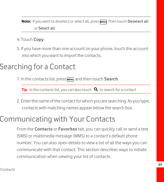 49ContactsNote:  If you want to deselect or select all, press  . Then touch Deselect all or Select all.4. Touch Copy.5. If you have more than one account on your phone, touch the account into which you want to import the contacts.Searching for a Contact1. In the contacts list, press  , and then touch Search.Tip:  In the contacts list, you can also touch   to search for a contact.2. Enter the name of the contact for which you are searching. As you type, contacts with matching names appear below the search box.Communicating with Your ContactsFrom the Contacts or Favorites tab, you can quickly call or send a text (SMS) or multimedia message (MMS) to a contact’s default phone number. You can also open details to view a list of all the ways you can communicate with that contact. This section describes ways to initiate communication when viewing your list of contacts.