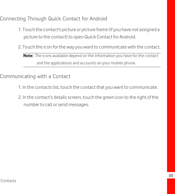 50ContactsConnecting Through Quick Contact for Android1. Touch the contact&apos;s picture or picture frame (if you have not assigned a picture to the contact) to open Quick Contact for Android.2. Touch the icon for the way you want to communicate with the contact.Note:  The icons available depend on the information you have for the contact and the applications and accounts on your mobile phone.Communicating with a Contact1. In the contacts list, touch the contact that you want to communicate.2. In the contact’s details screen, touch the green icon to the right of the number to call or send messages.