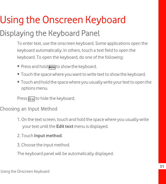 51Using the Onscreen KeyboardUsing the Onscreen KeyboardDisplaying the Keyboard PanelTo enter text, use the onscreen keyboard. Some applications open the keyboard automatically. In others, touch a text field to open the keyboard. To open the keyboard, do one of the following:•  Press and hold   to show the keyboard.•  Touch the space where you want to write text to show the keyboard.•  Touch and hold the space where you usually write your text to open the options menu.Press   to hide the keyboard.Choosing an Input Method1. On the text screen, touch and hold the space where you usually write your text until the Edit text menu is displayed.2. Touch Input method.3. Choose the input method.The keyboard panel will be automatically displayed.