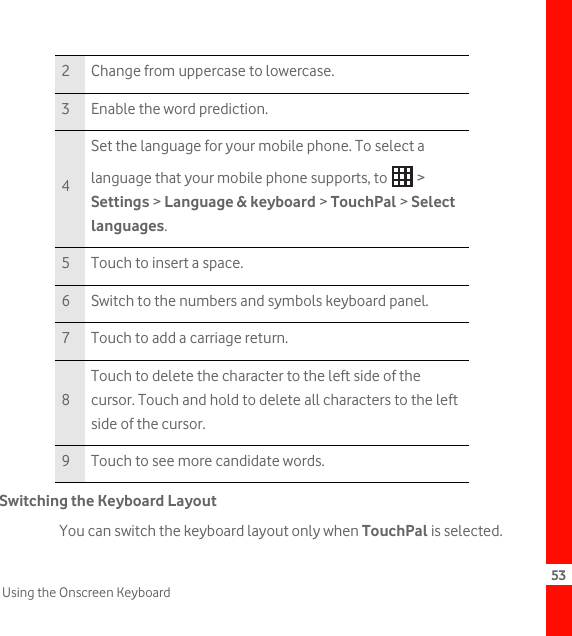 53Using the Onscreen KeyboardSwitching the Keyboard LayoutYou can switch the keyboard layout only when TouchPal is selected.2 Change from uppercase to lowercase.3 Enable the word prediction.4Set the language for your mobile phone. To select a language that your mobile phone supports, to   &gt; Settings &gt; Language &amp; keyboard &gt; TouchPal &gt; Select languages.5 Touch to insert a space.6 Switch to the numbers and symbols keyboard panel.7 Touch to add a carriage return.8Touch to delete the character to the left side of the cursor. Touch and hold to delete all characters to the left side of the cursor.9 Touch to see more candidate words.