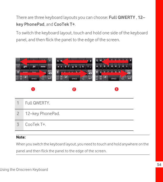 54Using the Onscreen KeyboardThere are three keyboard layouts you can choose: Full QWERTY , 12–key PhonePad, and CooTek T+.To switch the keyboard layout, touch and hold one side of the keyboard panel, and then flick the panel to the edge of the screen. Note:  When you switch the keyboard layout, you need to touch and hold anywhere on the panel and then flick the panel to the edge of the screen. 1 Full QWERTY.212–key PhonePad.3 CooTek T+.123