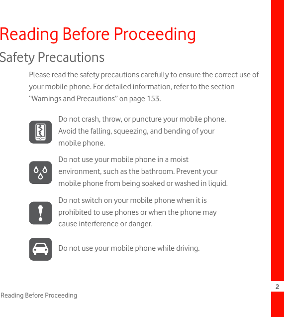 2Reading Before ProceedingReading Before ProceedingSafety PrecautionsPlease read the safety precautions carefully to ensure the correct use of your mobile phone. For detailed information, refer to the section “Warnings and Precautions” on page 153.Do not crash, throw, or puncture your mobile phone. Avoid the falling, squeezing, and bending of your mobile phone.Do not use your mobile phone in a moist environment, such as the bathroom. Prevent your mobile phone from being soaked or washed in liquid.Do not switch on your mobile phone when it is prohibited to use phones or when the phone may cause interference or danger.Do not use your mobile phone while driving.