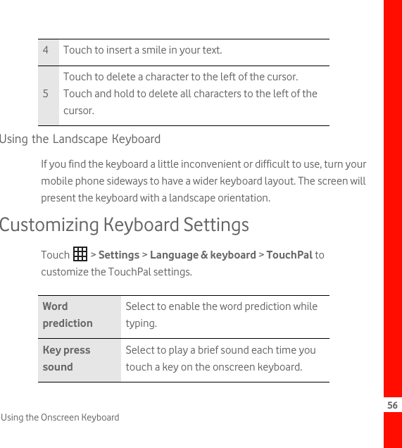 56Using the Onscreen KeyboardUsing the Landscape KeyboardIf you find the keyboard a little inconvenient or difficult to use, turn your mobile phone sideways to have a wider keyboard layout. The screen will present the keyboard with a landscape orientation.Customizing Keyboard SettingsTouch  &gt; Settings &gt; Language &amp; keyboard &gt; TouchPal to customize the TouchPal settings.4 Touch to insert a smile in your text.5Touch to delete a character to the left of the cursor. Touch and hold to delete all characters to the left of the cursor.Word predictionSelect to enable the word prediction while typing.Key press soundSelect to play a brief sound each time you touch a key on the onscreen keyboard.