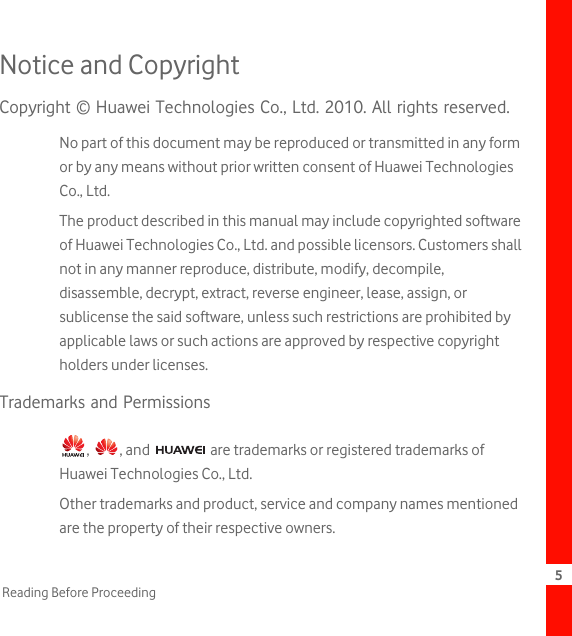 5Reading Before ProceedingNotice and CopyrightCopyright © Huawei Technologies Co., Ltd. 2010. All rights reserved.No part of this document may be reproduced or transmitted in any form or by any means without prior written consent of Huawei Technologies Co., Ltd.The product described in this manual may include copyrighted software of Huawei Technologies Co., Ltd. and possible licensors. Customers shall not in any manner reproduce, distribute, modify, decompile, disassemble, decrypt, extract, reverse engineer, lease, assign, or sublicense the said software, unless such restrictions are prohibited by applicable laws or such actions are approved by respective copyright holders under licenses.Trademarks and Permissions,  , and   are trademarks or registered trademarks of Huawei Technologies Co., Ltd.Other trademarks and product, service and company names mentioned are the property of their respective owners.