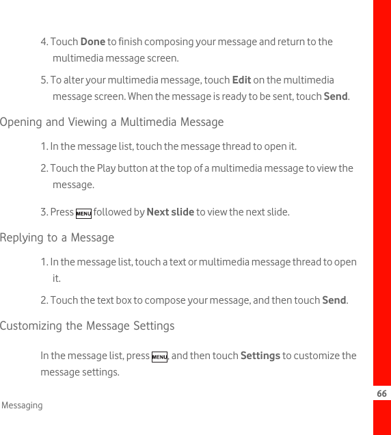 66Messaging4. Touch Done to finish composing your message and return to the multimedia message screen.5. To alter your multimedia message, touch Edit on the multimedia message screen. When the message is ready to be sent, touch Send.Opening and Viewing a Multimedia Message1. In the message list, touch the message thread to open it.2. Touch the Play button at the top of a multimedia message to view the message.3. Press   followed by Next slide to view the next slide.Replying to a Message1. In the message list, touch a text or multimedia message thread to open it.2. Touch the text box to compose your message, and then touch Send.Customizing the Message SettingsIn the message list, press  , and then touch Settings to customize the message settings.