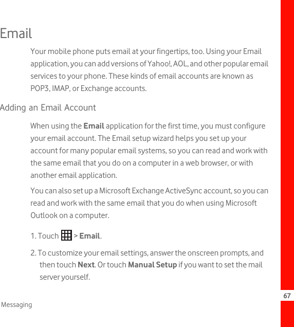 67MessagingEmailYour mobile phone puts email at your fingertips, too. Using your Email application, you can add versions of Yahoo!, AOL, and other popular email services to your phone. These kinds of email accounts are known as POP3, IMAP, or Exchange accounts. Adding an Email AccountWhen using the Email application for the first time, you must configure your email account. The Email setup wizard helps you set up your account for many popular email systems, so you can read and work with the same email that you do on a computer in a web browser, or with another email application.You can also set up a Microsoft Exchange ActiveSync account, so you can read and work with the same email that you do when using Microsoft Outlook on a computer.1. Touch   &gt; Email. 2. To customize your email settings, answer the onscreen prompts, and then touch Next. Or touch Manual Setup if you want to set the mail server yourself.