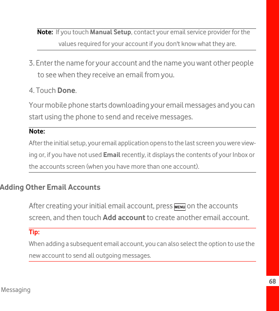 68MessagingNote:  If you touch Manual Setup, contact your email service provider for the values required for your account if you don&apos;t know what they are.3. Enter the name for your account and the name you want other people to see when they receive an email from you.4. Touch Done. Your mobile phone starts downloading your email messages and you can start using the phone to send and receive messages.Note:  After the initial setup, your email application opens to the last screen you were view-ing or, if you have not used Email recently, it displays the contents of your Inbox or the accounts screen (when you have more than one account).Adding Other Email AccountsAfter creating your initial email account, press   on the accounts screen, and then touch Add account to create another email account.Tip:  When adding a subsequent email account, you can also select the option to use the new account to send all outgoing messages.
