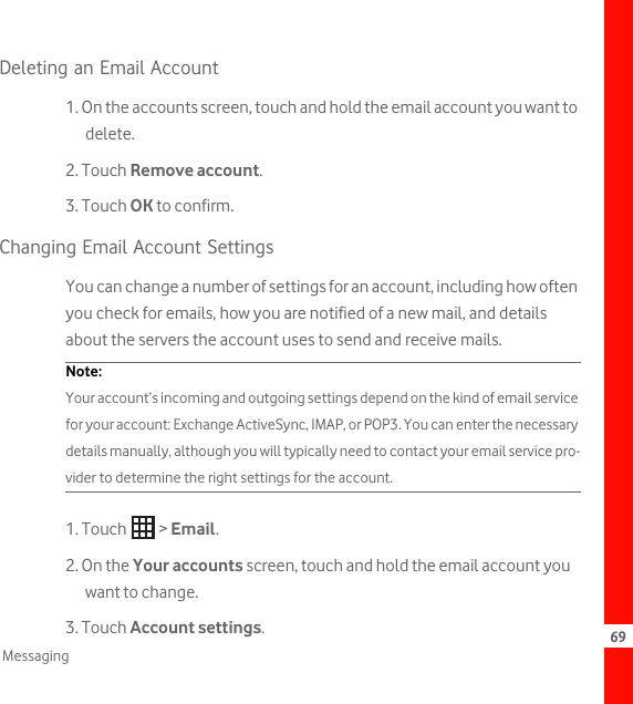 69MessagingDeleting an Email Account1. On the accounts screen, touch and hold the email account you want to delete.2. Touch Remove account.3. Touch OK to confirm.Changing Email Account SettingsYou can change a number of settings for an account, including how often you check for emails, how you are notified of a new mail, and details about the servers the account uses to send and receive mails.Note:  Your account’s incoming and outgoing settings depend on the kind of email service for your account: Exchange ActiveSync, IMAP, or POP3. You can enter the necessary details manually, although you will typically need to contact your email service pro-vider to determine the right settings for the account.1. Touch   &gt; Email.2. On the Your accounts screen, touch and hold the email account you want to change.3. Touch Account settings.