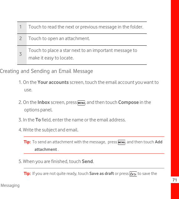 71MessagingCreating and Sending an Email Message1. On the Your accounts screen, touch the email account you want to use.2. On the Inbox screen, press  , and then touch Compose in the options panel.3. In the To field, enter the name or the email address.4. Write the subject and email.Tip:  To send an attachment with the message,  press  , and then touch Add attachment . 5. When you are finished, touch Send.Tip:  If you are not quite ready, touch Save as draft or press   to save the 1 Touch to read the next or previous message in the folder.2 Touch to open an attachment.3Touch to place a star next to an important message to make it easy to locate.