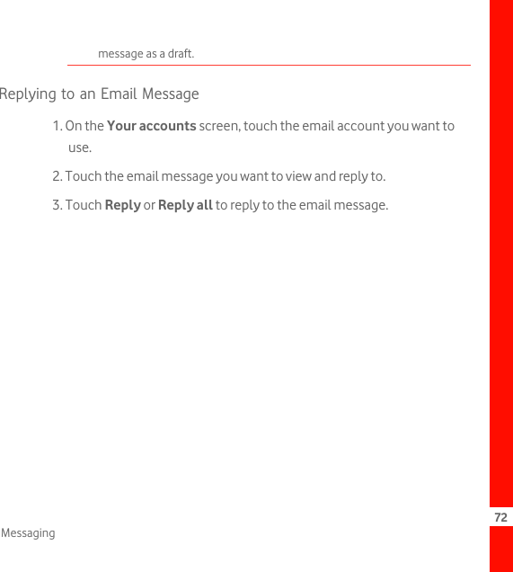 72Messagingmessage as a draft.Replying to an Email Message1. On the Your accounts screen, touch the email account you want to use.2. Touch the email message you want to view and reply to.3. Touch Reply or Reply all to reply to the email message.