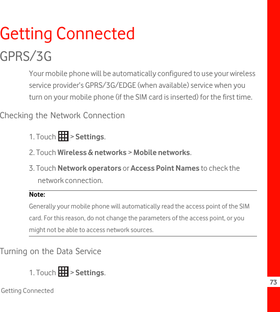 73Getting ConnectedGetting ConnectedGPRS/3GYour mobile phone will be automatically configured to use your wireless service provider’s GPRS/3G/EDGE (when available) service when you turn on your mobile phone (if the SIM card is inserted) for the first time.Checking the Network Connection1. Touch   &gt; Settings.2. Touch Wireless &amp; networks &gt; Mobile networks.3. Touch Network operators or Access Point Names to check the network connection.Note:  Generally your mobile phone will automatically read the access point of the SIM card. For this reason, do not change the parameters of the access point, or you might not be able to access network sources.Turning on the Data Service1. Touch   &gt; Settings.