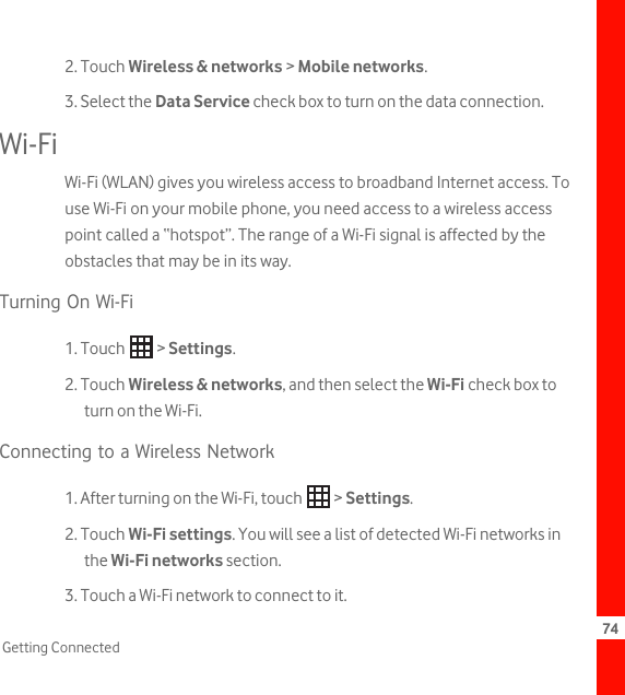 74Getting Connected2. Touch Wireless &amp; networks &gt; Mobile networks.3. Select the Data Service check box to turn on the data connection.Wi-FiWi-Fi (WLAN) gives you wireless access to broadband Internet access. To use Wi-Fi on your mobile phone, you need access to a wireless access point called a “hotspot”. The range of a Wi-Fi signal is affected by the obstacles that may be in its way.Turning On Wi-Fi1. Touch   &gt; Settings.2. Touch Wireless &amp; networks, and then select the Wi-Fi check box to turn on the Wi-Fi.Connecting to a Wireless Network1. After turning on the Wi-Fi, touch   &gt; Settings.2. Touch Wi-Fi settings. You will see a list of detected Wi-Fi networks in the Wi-Fi networks section.3. Touch a Wi-Fi network to connect to it.