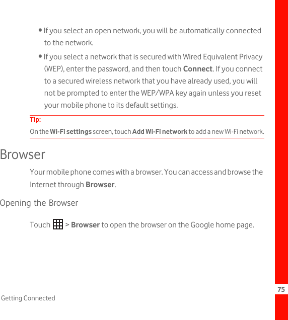 75Getting Connected• If you select an open network, you will be automatically connected to the network.• If you select a network that is secured with Wired Equivalent Privacy (WEP), enter the password, and then touch Connect. If you connect to a secured wireless network that you have already used, you will not be prompted to enter the WEP/WPA key again unless you reset your mobile phone to its default settings.Tip:  On the Wi-Fi settings screen, touch Add Wi-Fi network to add a new Wi-Fi network.BrowserYour mobile phone comes with a browser. You can access and browse the Internet through Browser.Opening the BrowserTouch  &gt; Browser to open the browser on the Google home page.