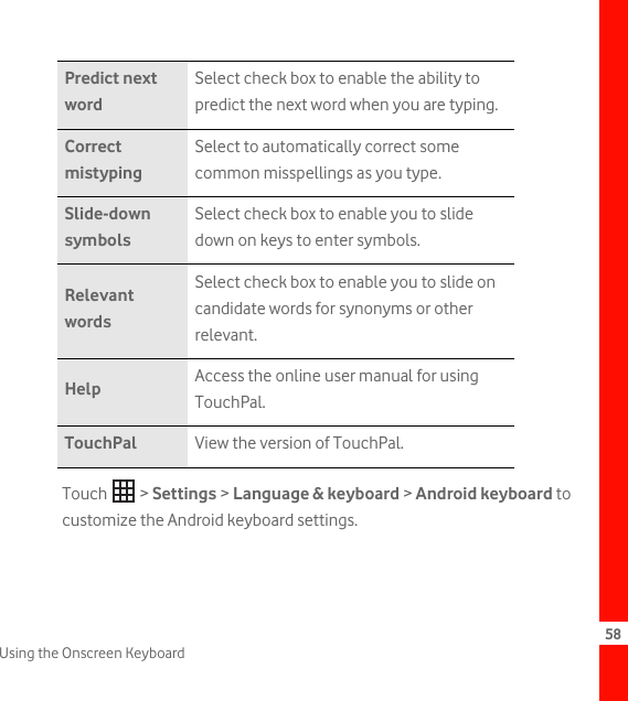 58Using the Onscreen KeyboardTouch  &gt; Settings &gt; Language &amp; keyboard &gt; Android keyboard to customize the Android keyboard settings.Predict next wordSelect check box to enable the ability to predict the next word when you are typing.Correct mistypingSelect to automatically correct some common misspellings as you type.Slide-down symbolsSelect check box to enable you to slide down on keys to enter symbols.Relevant wordsSelect check box to enable you to slide on candidate words for synonyms or other relevant.Help Access the online user manual for using TouchPal.TouchPal View the version of TouchPal.