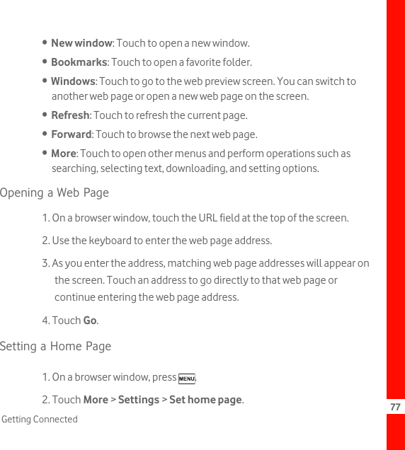 77Getting Connected•  New window: Touch to open a new window.•  Bookmarks: Touch to open a favorite folder.•  Windows: Touch to go to the web preview screen. You can switch to another web page or open a new web page on the screen.•  Refresh: Touch to refresh the current page.•  Forward: Touch to browse the next web page.•  More: Touch to open other menus and perform operations such as searching, selecting text, downloading, and setting options.Opening a Web Page1. On a browser window, touch the URL field at the top of the screen.2. Use the keyboard to enter the web page address.3. As you enter the address, matching web page addresses will appear on the screen. Touch an address to go directly to that web page or continue entering the web page address.4. Touch Go.Setting a Home Page1. On a browser window, press  .2. Touch More &gt; Settings &gt; Set home page.