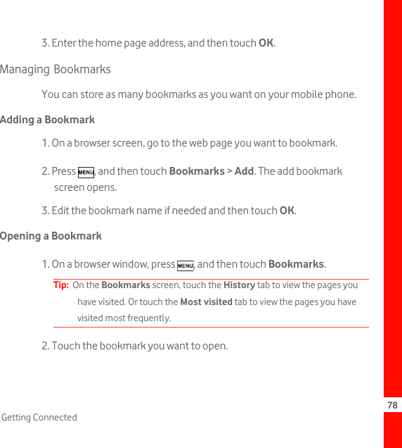 78Getting Connected3. Enter the home page address, and then touch OK.Managing BookmarksYou can store as many bookmarks as you want on your mobile phone.Adding a Bookmark1. On a browser screen, go to the web page you want to bookmark.2. Press  , and then touch Bookmarks &gt; Add. The add bookmark screen opens.3. Edit the bookmark name if needed and then touch OK.Opening a Bookmark1. On a browser window, press  , and then touch Bookmarks.Tip:  On the Bookmarks screen, touch the History tab to view the pages you have visited. Or touch the Most visited tab to view the pages you have visited most frequently.2. Touch the bookmark you want to open.