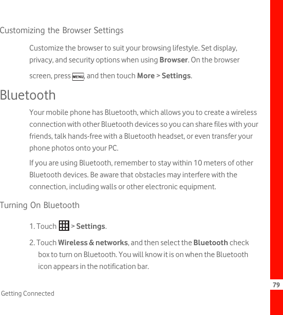 79Getting ConnectedCustomizing the Browser SettingsCustomize the browser to suit your browsing lifestyle. Set display, privacy, and security options when using Browser. On the browser screen, press  , and then touch More &gt; Settings.BluetoothYour mobile phone has Bluetooth, which allows you to create a wireless connection with other Bluetooth devices so you can share files with your friends, talk hands-free with a Bluetooth headset, or even transfer your phone photos onto your PC.If you are using Bluetooth, remember to stay within 10 meters of other Bluetooth devices. Be aware that obstacles may interfere with the connection, including walls or other electronic equipment.Turning On Bluetooth1. Touch   &gt; Settings.2. Touch Wireless &amp; networks, and then select the Bluetooth check box to turn on Bluetooth. You will know it is on when the Bluetooth icon appears in the notification bar.