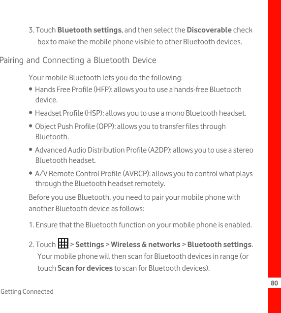 80Getting Connected3. Touch Bluetooth settings, and then select the Discoverable check box to make the mobile phone visible to other Bluetooth devices.Pairing and Connecting a Bluetooth DeviceYour mobile Bluetooth lets you do the following:•  Hands Free Profile (HFP): allows you to use a hands-free Bluetooth device.•  Headset Profile (HSP): allows you to use a mono Bluetooth headset.•  Object Push Profile (OPP): allows you to transfer files through Bluetooth.•  Advanced Audio Distribution Profile (A2DP): allows you to use a stereo Bluetooth headset.•  A/V Remote Control Profile (AVRCP): allows you to control what plays through the Bluetooth headset remotely. Before you use Bluetooth, you need to pair your mobile phone with another Bluetooth device as follows:1. Ensure that the Bluetooth function on your mobile phone is enabled.2. Touch   &gt; Settings &gt; Wireless &amp; networks &gt; Bluetooth settings. Your mobile phone will then scan for Bluetooth devices in range (or touch Scan for devices to scan for Bluetooth devices).