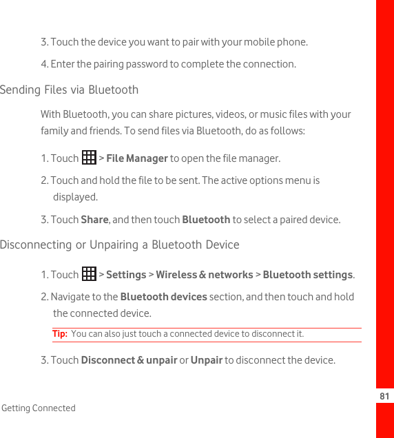 81Getting Connected3. Touch the device you want to pair with your mobile phone.4. Enter the pairing password to complete the connection.Sending Files via BluetoothWith Bluetooth, you can share pictures, videos, or music files with your family and friends. To send files via Bluetooth, do as follows:1. Touch   &gt; File Manager to open the file manager.2. Touch and hold the file to be sent. The active options menu is displayed.3. Touch Share, and then touch Bluetooth to select a paired device.Disconnecting or Unpairing a Bluetooth Device1. Touch   &gt; Settings &gt; Wireless &amp; networks &gt; Bluetooth settings.2. Navigate to the Bluetooth devices section, and then touch and hold the connected device.Tip:  You can also just touch a connected device to disconnect it.3. Touch Disconnect &amp; unpair or Unpair to disconnect the device.