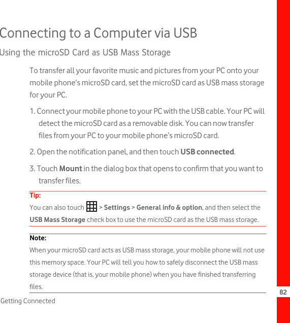 82Getting ConnectedConnecting to a Computer via USBUsing the microSD Card as USB Mass StorageTo transfer all your favorite music and pictures from your PC onto your mobile phone’s microSD card, set the microSD card as USB mass storage for your PC.1. Connect your mobile phone to your PC with the USB cable. Your PC will detect the microSD card as a removable disk. You can now transfer files from your PC to your mobile phone’s microSD card.2. Open the notification panel, and then touch USB connected.3. Touch Mount in the dialog box that opens to confirm that you want to transfer files.Tip:  You can also touch   &gt; Settings &gt; General info &amp; option, and then select the USB Mass Storage check box to use the microSD card as the USB mass storage.Note:  When your microSD card acts as USB mass storage, your mobile phone will not use this memory space. Your PC will tell you how to safely disconnect the USB mass storage device (that is, your mobile phone) when you have finished transferring files.