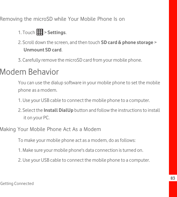 83Getting ConnectedRemoving the microSD while Your Mobile Phone Is on1. Touch   &gt; Settings.2. Scroll down the screen, and then touch SD card &amp; phone storage &gt; Unmount SD card.3. Carefully remove the microSD card from your mobile phone.Modem BehaviorYou can use the dialup software in your mobile phone to set the mobile phone as a modem.1. Use your USB cable to connect the mobile phone to a computer.2. Select the Install DialUp button and follow the instructions to install it on your PC.Making Your Mobile Phone Act As a ModemTo make your mobile phone act as a modem, do as follows:1. Make sure your mobile phone&apos;s data connection is turned on.2. Use your USB cable to connect the mobile phone to a computer.