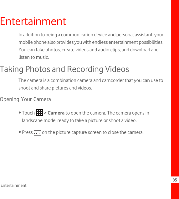 85EntertainmentEntertainmentIn addition to being a communication device and personal assistant, your mobile phone also provides you with endless entertainment possibilities. You can take photos, create videos and audio clips, and download and listen to music.Taking Photos and Recording VideosThe camera is a combination camera and camcorder that you can use to shoot and share pictures and videos. Opening Your Camera• Touch   &gt; Camera to open the camera. The camera opens in landscape mode, ready to take a picture or shoot a video.• Press   on the picture capture screen to close the camera. 