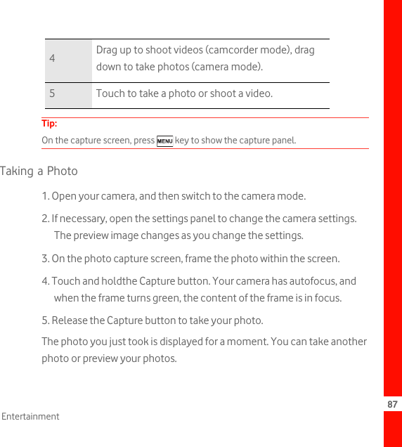 87EntertainmentTip:  On the capture screen, press   key to show the capture panel.Taking a Photo1. Open your camera, and then switch to the camera mode.2. If necessary, open the settings panel to change the camera settings. The preview image changes as you change the settings.3. On the photo capture screen, frame the photo within the screen.4. Touch and holdthe Capture button. Your camera has autofocus, and when the frame turns green, the content of the frame is in focus.5. Release the Capture button to take your photo.The photo you just took is displayed for a moment. You can take another photo or preview your photos.4Drag up to shoot videos (camcorder mode), drag down to take photos (camera mode).5 Touch to take a photo or shoot a video.
