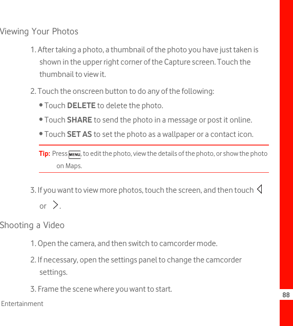 88EntertainmentViewing Your Photos1. After taking a photo, a thumbnail of the photo you have just taken is shown in the upper right corner of the Capture screen. Touch the thumbnail to view it.2. Touch the onscreen button to do any of the following:• Touch DELETE to delete the photo.• Touch SHARE to send the photo in a message or post it online.• Touch SET AS to set the photo as a wallpaper or a contact icon.Tip:  Press  , to edit the photo, view the details of the photo, or show the photo on Maps.3. If you want to view more photos, touch the screen, and then touch   or .Shooting a Video1. Open the camera, and then switch to camcorder mode.2. If necessary, open the settings panel to change the camcorder settings.3. Frame the scene where you want to start.