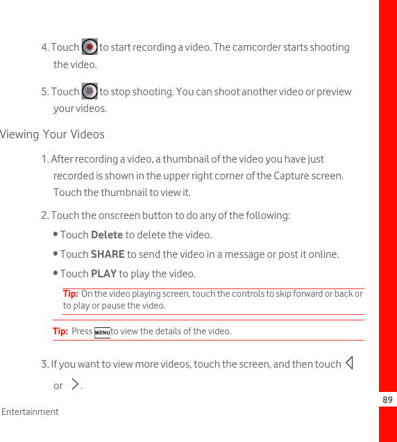 89Entertainment4. Touch   to start recording a video. The camcorder starts shooting the video. 5. Touch   to stop shooting. You can shoot another video or preview your videos.Viewing Your Videos1. After recording a video, a thumbnail of the video you have just recorded is shown in the upper right corner of the Capture screen. Touch the thumbnail to view it.2. Touch the onscreen button to do any of the following:• Touch Delete to delete the video.• Touch SHARE to send the video in a message or post it online.• Touch PLAY to play the video.Tip:  On the video playing screen, touch the controls to skip forward or back or to play or pause the video.Tip:  Press  to view the details of the video.3. If you want to view more videos, touch the screen, and then touch   or .