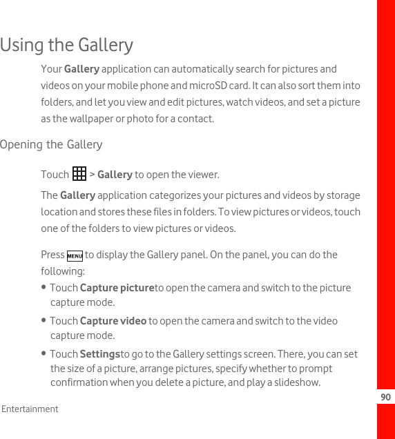 90EntertainmentUsing the GalleryYour Gallery application can automatically search for pictures and videos on your mobile phone and microSD card. It can also sort them into folders, and let you view and edit pictures, watch videos, and set a picture as the wallpaper or photo for a contact.Opening the GalleryTouch  &gt; Gallery to open the viewer.The Gallery application categorizes your pictures and videos by storage location and stores these files in folders. To view pictures or videos, touch one of the folders to view pictures or videos.Press   to display the Gallery panel. On the panel, you can do the following:•  Touch Capture pictureto open the camera and switch to the picture capture mode.•  Touch Capture video to open the camera and switch to the video capture mode.•  Touch Settingsto go to the Gallery settings screen. There, you can set the size of a picture, arrange pictures, specify whether to prompt confirmation when you delete a picture, and play a slideshow.