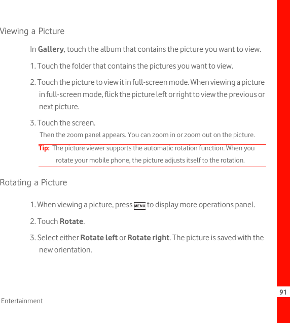 91EntertainmentViewing a PictureIn Gallery, touch the album that contains the picture you want to view.1. Touch the folder that contains the pictures you want to view.2. Touch the picture to view it in full-screen mode. When viewing a picture in full-screen mode, flick the picture left or right to view the previous or next picture.3. Touch the screen. Then the zoom panel appears. You can zoom in or zoom out on the picture. Tip:  The picture viewer supports the automatic rotation function. When you rotate your mobile phone, the picture adjusts itself to the rotation.Rotating a Picture1. When viewing a picture, press   to display more operations panel.2. Touch Rotate.3. Select either Rotate left or Rotate right. The picture is saved with the new orientation.