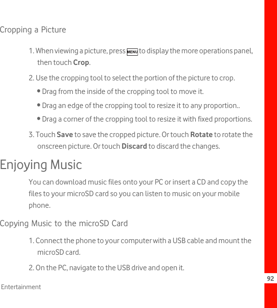 92EntertainmentCropping a Picture1. When viewing a picture, press   to display the more operations panel, then touch Crop.2. Use the cropping tool to select the portion of the picture to crop.• Drag from the inside of the cropping tool to move it.• Drag an edge of the cropping tool to resize it to any proportion..• Drag a corner of the cropping tool to resize it with fixed proportions.3. Touch Save to save the cropped picture. Or touch Rotate to rotate the onscreen picture. Or touch Discard to discard the changes.Enjoying MusicYou can download music files onto your PC or insert a CD and copy the files to your microSD card so you can listen to music on your mobile phone.Copying Music to the microSD Card1. Connect the phone to your computer with a USB cable and mount the microSD card.2. On the PC, navigate to the USB drive and open it.