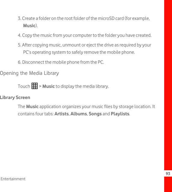 93Entertainment3. Create a folder on the root folder of the microSD card (for example, Music).4. Copy the music from your computer to the folder you have created.5. After copying music, unmount or eject the drive as required by your PC’s operating system to safely remove the mobile phone.6. Disconnect the mobile phone from the PC.Opening the Media LibraryTouch  &gt; Music to display the media library.Library ScreenThe Music application organizes your music files by storage location. It contains four tabs: Artists, Albums, Songs and Playlists. 
