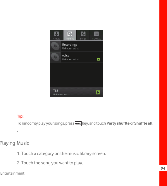 94EntertainmentTip:  To randomly play your songs, press   key, and touch Party shuffle or Shuffle all .Playing Music1. Touch a category on the music library screen.2. Touch the song you want to play.