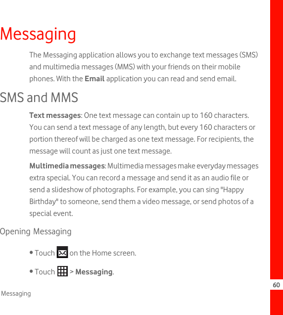 60MessagingMessagingThe Messaging application allows you to exchange text messages (SMS) and multimedia messages (MMS) with your friends on their mobile phones. With the Email application you can read and send email.SMS and MMSText messages: One text message can contain up to 160 characters. You can send a text message of any length, but every 160 characters or portion thereof will be charged as one text message. For recipients, the message will count as just one text message. Multimedia messages: Multimedia messages make everyday messages extra special. You can record a message and send it as an audio file or send a slideshow of photographs. For example, you can sing &quot;Happy Birthday&quot; to someone, send them a video message, or send photos of a special event. Opening Messaging• Touch   on the Home screen.• Touch   &gt; Messaging.
