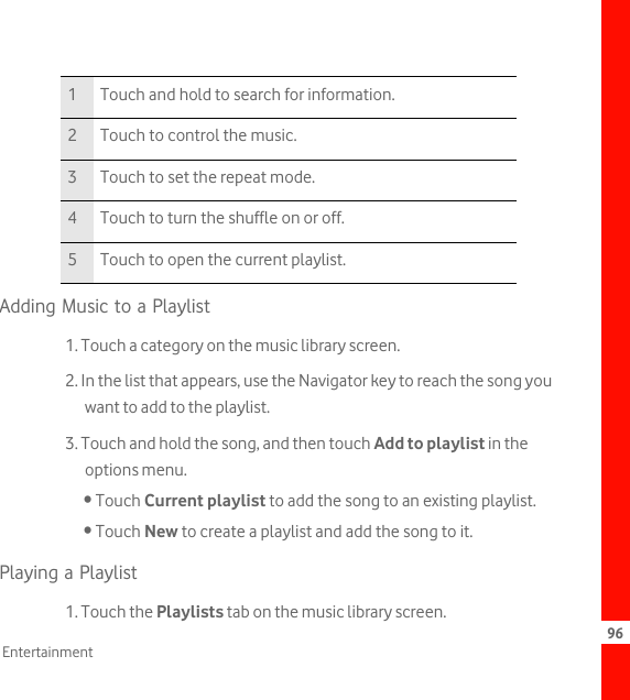 96EntertainmentAdding Music to a Playlist1. Touch a category on the music library screen.2. In the list that appears, use the Navigator key to reach the song you want to add to the playlist.3. Touch and hold the song, and then touch Add to playlist in the options menu.• Touch Current playlist to add the song to an existing playlist.• Touch New to create a playlist and add the song to it.Playing a Playlist1. Touch the Playlists tab on the music library screen.1 Touch and hold to search for information.2 Touch to control the music.3 Touch to set the repeat mode.4 Touch to turn the shuffle on or off.5 Touch to open the current playlist.