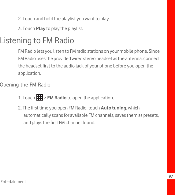 97Entertainment2. Touch and hold the playlist you want to play.3. Touch Play to play the playlist.Listening to FM RadioFM Radio lets you listen to FM radio stations on your mobile phone. Since FM Radio uses the provided wired stereo headset as the antenna, connect the headset first to the audio jack of your phone before you open the application.Opening the FM Radio1. Touch   &gt; FM Radio to open the application.2. The first time you open FM Radio, touch Auto tuning, which automatically scans for available FM channels, saves them as presets, and plays the first FM channel found.