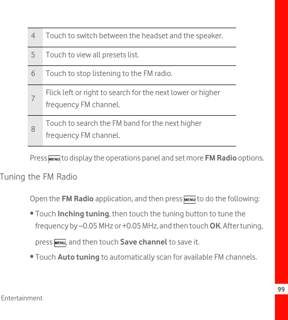99EntertainmentPress   to display the operations panel and set more FM Radio options.Tuning the FM RadioOpen the FM Radio application, and then press   to do the following:• Touch Inching tuning, then touch the tuning button to tune the frequency by –0.05 MHz or +0.05 MHz, and then touch OK. After tuning, press  , and then touch Save channel to save it.• Touch Auto tuning to automatically scan for available FM channels.4 Touch to switch between the headset and the speaker.5 Touch to view all presets list.6 Touch to stop listening to the FM radio.7Flick left or right to search for the next lower or higher frequency FM channel.8Touch to search the FM band for the next higher frequency FM channel.
