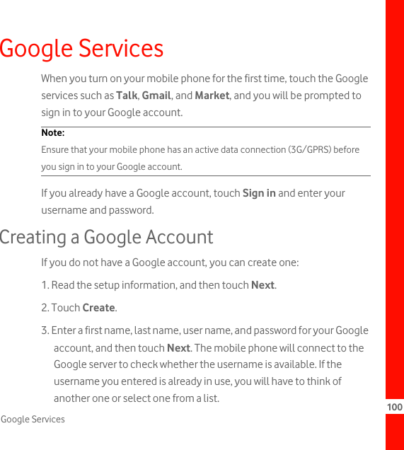 100Google ServicesGoogle ServicesWhen you turn on your mobile phone for the first time, touch the Google services such as Talk, Gmail, and Market, and you will be prompted to sign in to your Google account.Note:  Ensure that your mobile phone has an active data connection (3G/GPRS) before you sign in to your Google account.If you already have a Google account, touch Sign in and enter your username and password.Creating a Google AccountIf you do not have a Google account, you can create one:1. Read the setup information, and then touch Next.2. Touch Create.3. Enter a first name, last name, user name, and password for your Google account, and then touch Next. The mobile phone will connect to the Google server to check whether the username is available. If the username you entered is already in use, you will have to think of another one or select one from a list.