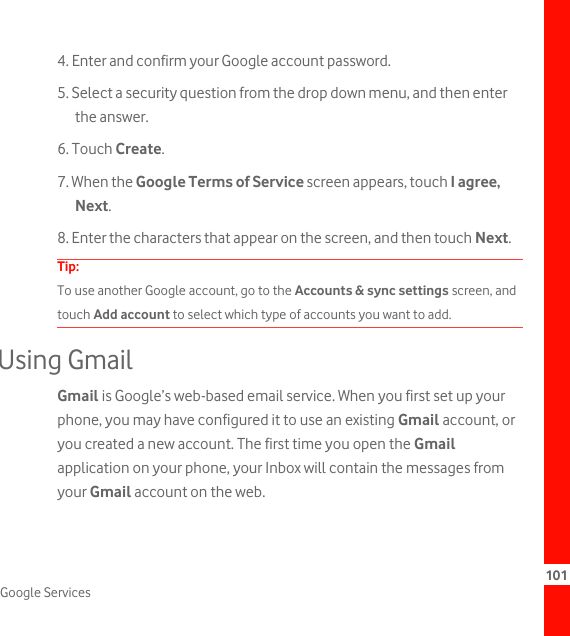 101Google Services4. Enter and confirm your Google account password.5. Select a security question from the drop down menu, and then enter the answer.6. Touch Create.7. When the Google Terms of Service screen appears, touch I agree, Next.8. Enter the characters that appear on the screen, and then touch Next.Tip:  To use another Google account, go to the Accounts &amp; sync settings screen, and touch Add account to select which type of accounts you want to add.Using GmailGmail is Google’s web-based email service. When you first set up your phone, you may have configured it to use an existing Gmail account, or you created a new account. The first time you open the Gmail application on your phone, your Inbox will contain the messages from your Gmail account on the web.
