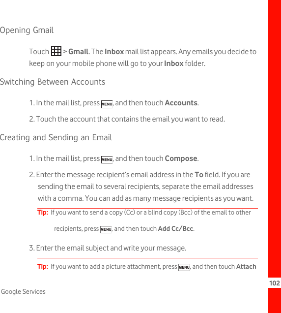 102Google ServicesOpening GmailTouch  &gt; Gmail. The Inbox mail list appears. Any emails you decide to keep on your mobile phone will go to your Inbox folder.Switching Between Accounts1. In the mail list, press  , and then touch Accounts.2. Touch the account that contains the email you want to read.Creating and Sending an Email1. In the mail list, press  , and then touch Compose.2. Enter the message recipient’s email address in the To field. If you are sending the email to several recipients, separate the email addresses with a comma. You can add as many message recipients as you want.Tip:  If you want to send a copy (Cc) or a blind copy (Bcc) of the email to other recipients, press  , and then touch Add Cc/Bcc.3. Enter the email subject and write your message.Tip:  If you want to add a picture attachment, press  , and then touch Attach 